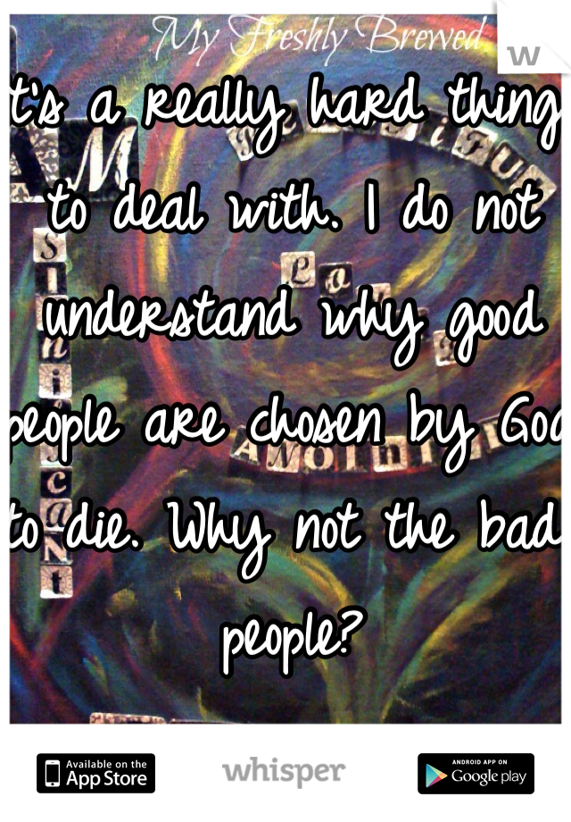 It's a really hard thing to deal with. I do not understand why good people are chosen by God to die. Why not the bad people?