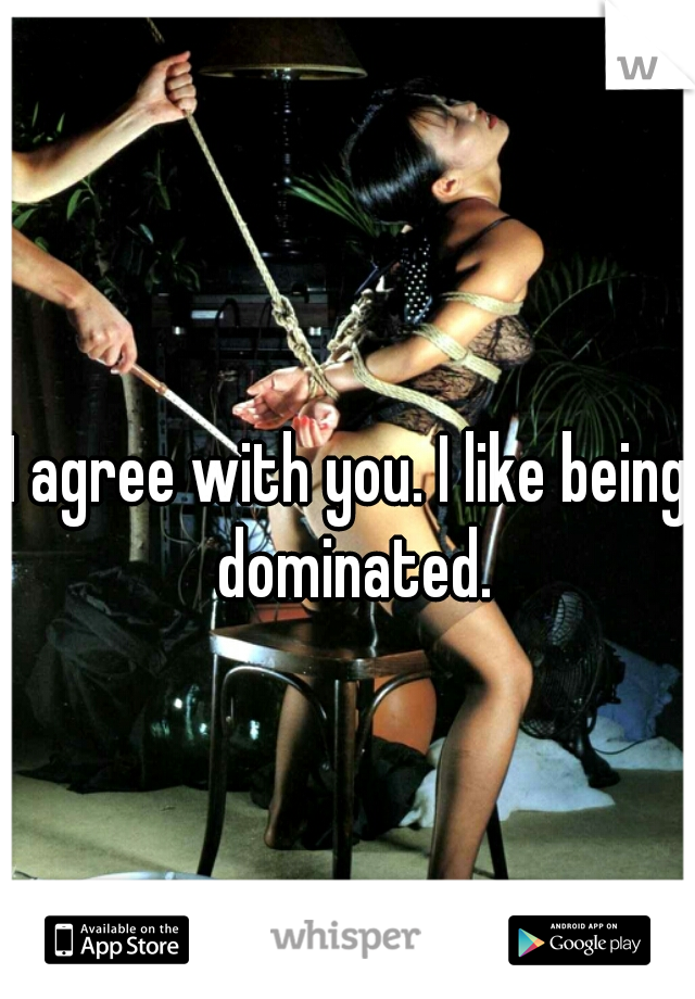 I agree with you. I like being dominated.