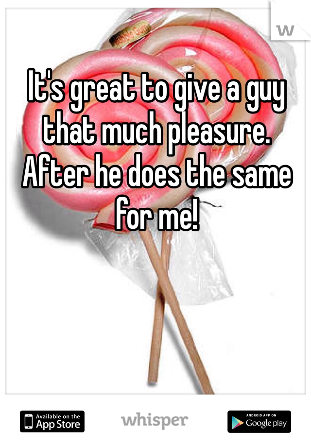 It's great to give a guy 
that much pleasure. 
After he does the same for me! 