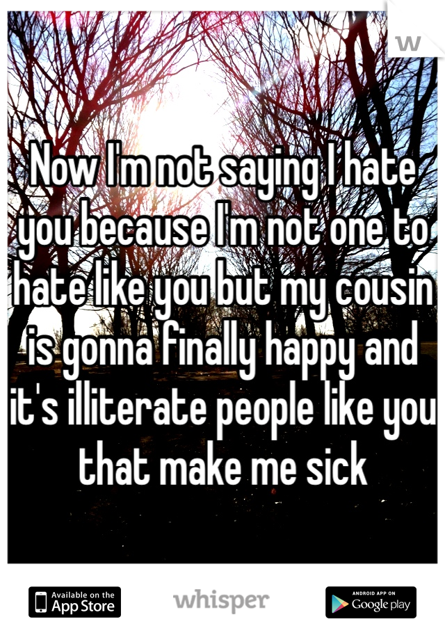 Now I'm not saying I hate you because I'm not one to hate like you but my cousin is gonna finally happy and it's illiterate people like you that make me sick