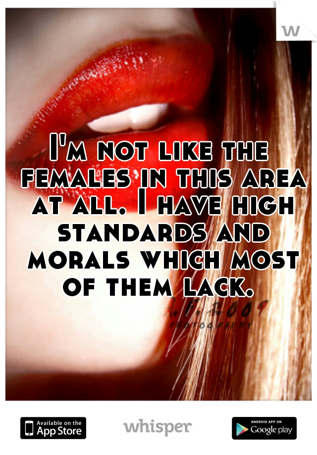 I'm not like the females in this area at all. I have high standards and morals which most of them lack. 