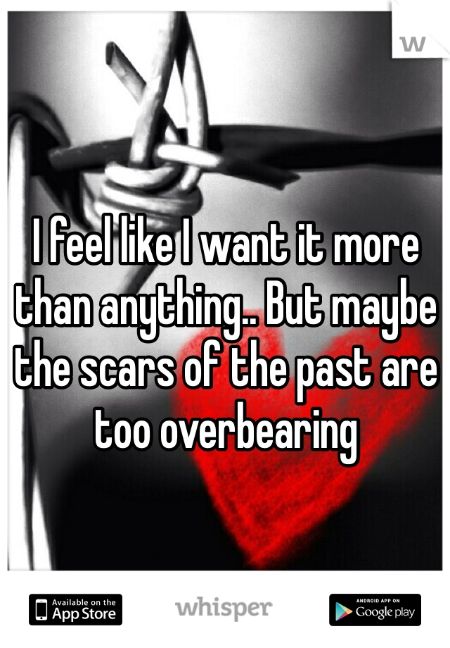I feel like I want it more than anything.. But maybe the scars of the past are too overbearing