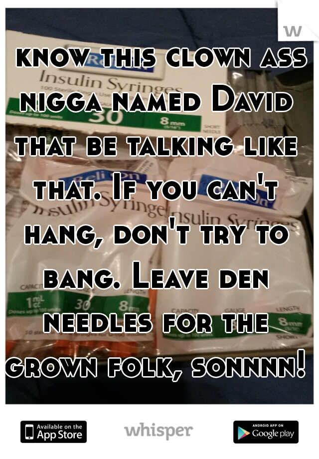 I know this clown ass nigga named David that be talking like that. If you can't hang, don't try to bang. Leave den needles for the grown folk, sonnnn!