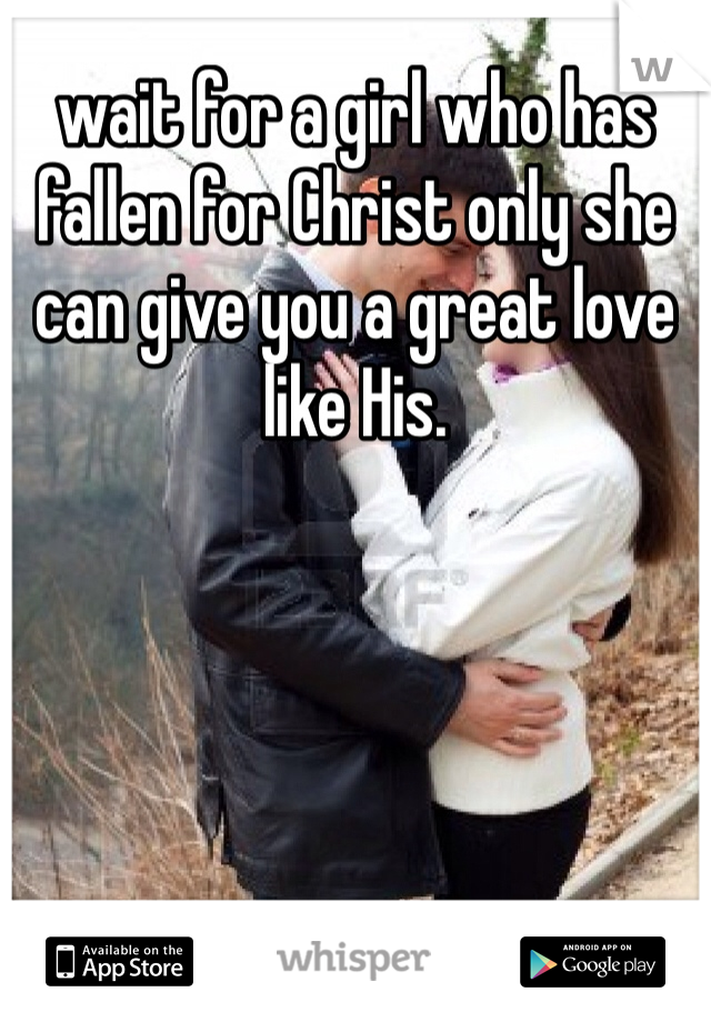 wait for a girl who has fallen for Christ only she can give you a great love like His. 