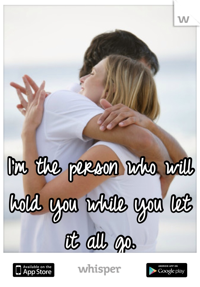 I'm the person who will hold you while you let it all go. 