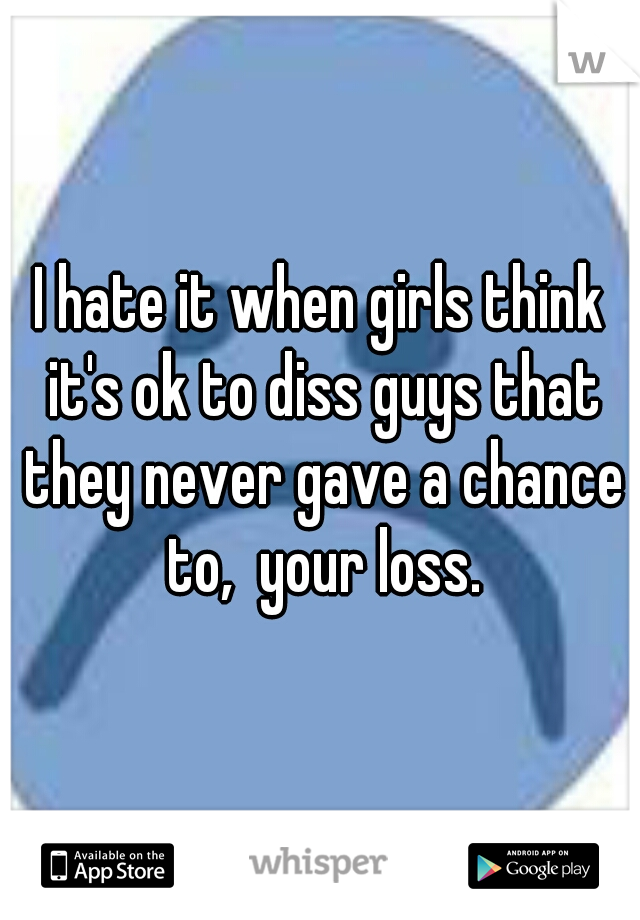 I hate it when girls think it's ok to diss guys that they never gave a chance to,  your loss.