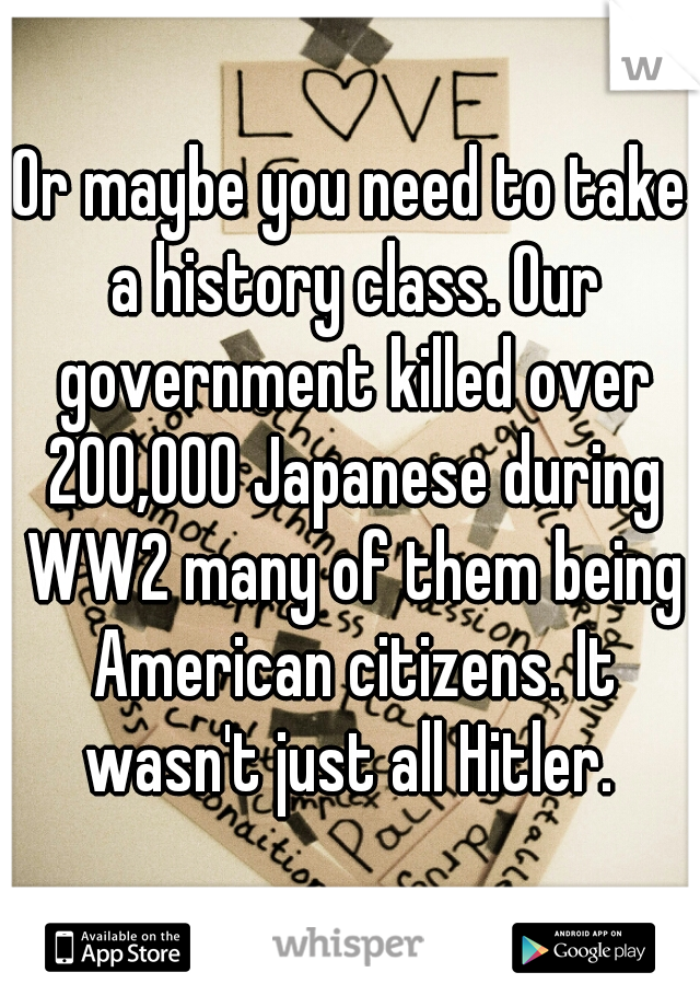 Or maybe you need to take a history class. Our government killed over 200,000 Japanese during WW2 many of them being American citizens. It wasn't just all Hitler. 