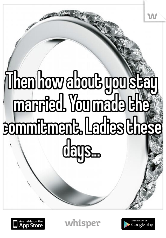 Then how about you stay married. You made the commitment. Ladies these days...