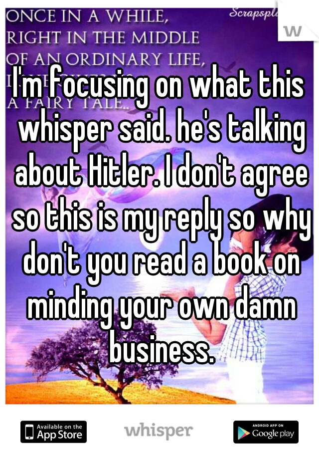 I'm focusing on what this whisper said. he's talking about Hitler. I don't agree so this is my reply so why don't you read a book on minding your own damn business.