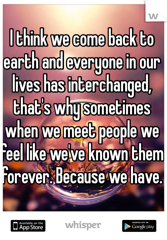 I think we come back to earth and everyone in our lives has interchanged, that's why sometimes when we meet people we feel like we've known them forever. Because we have.