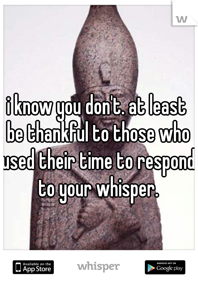 i know you don't. at least be thankful to those who used their time to respond to your whisper.