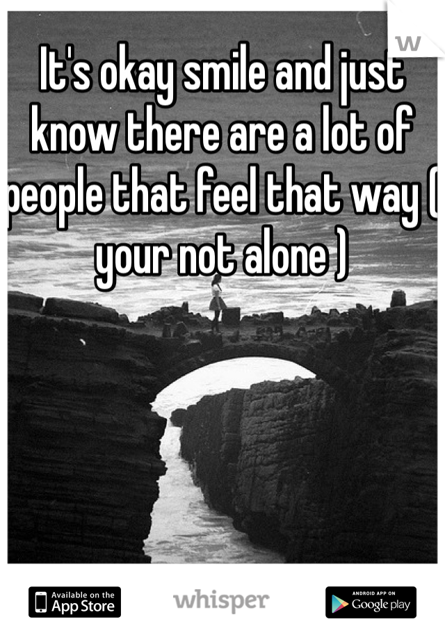 It's okay smile and just know there are a lot of people that feel that way ( your not alone )