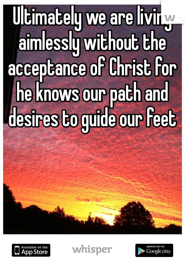 Ultimately we are living aimlessly without the acceptance of Christ for he knows our path and desires to guide our feet