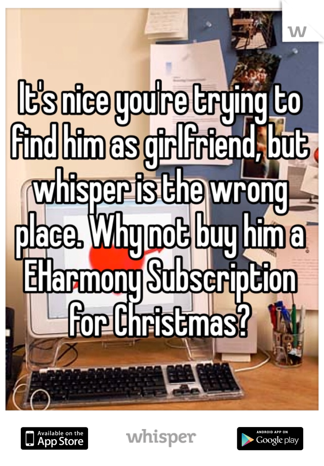 It's nice you're trying to find him as girlfriend, but whisper is the wrong place. Why not buy him a EHarmony Subscription for Christmas?