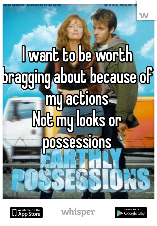 I want to be worth bragging about because of my actions
Not my looks or possessions