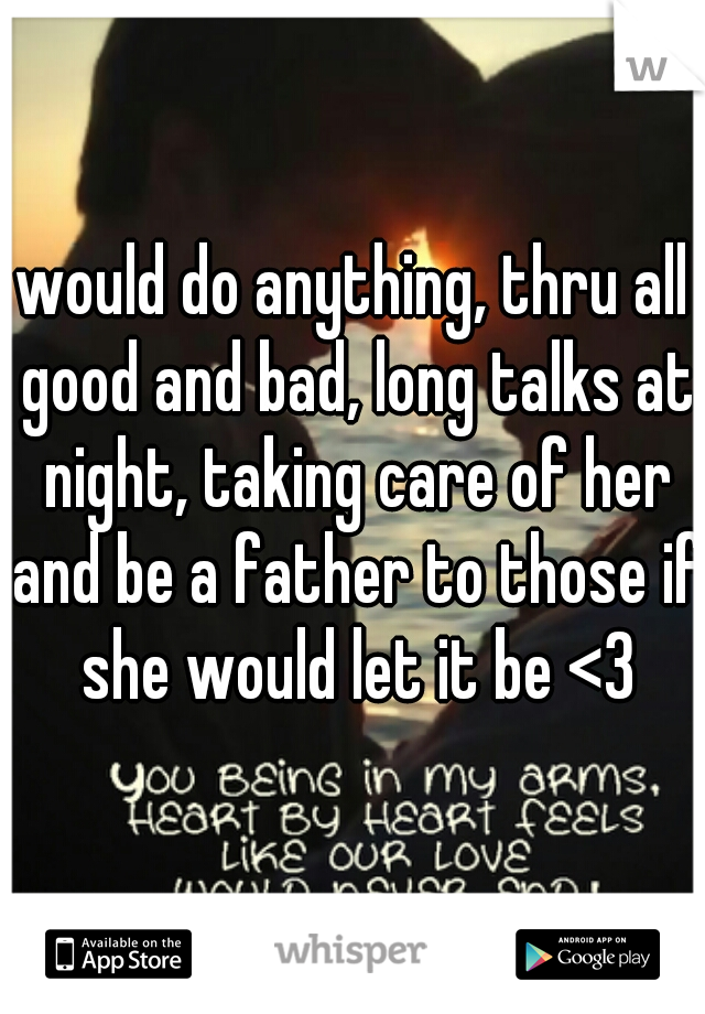 would do anything, thru all good and bad, long talks at night, taking care of her and be a father to those if she would let it be <3