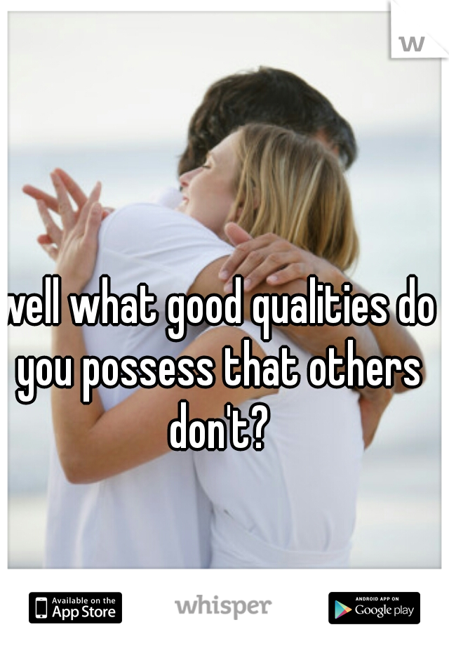 well what good qualities do you possess that others don't?