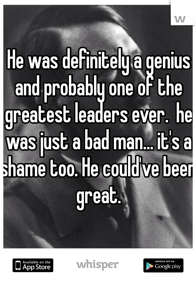 He was definitely a genius and probably one of the greatest leaders ever.  he was just a bad man… it's a shame too. He could've been great. 