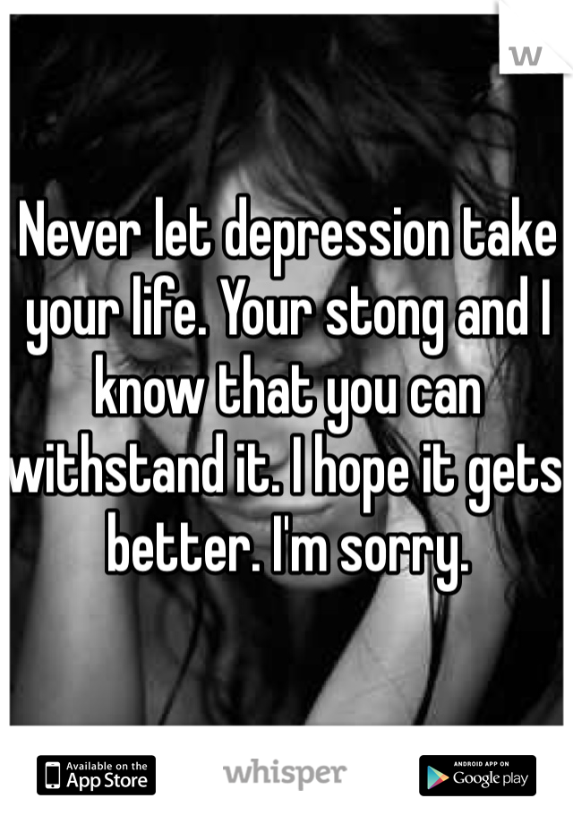 Never let depression take your life. Your stong and I know that you can withstand it. I hope it gets better. I'm sorry. 