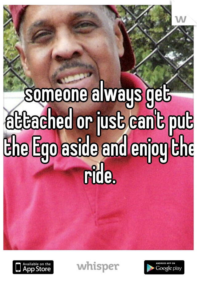 someone always get attached or just can't put the Ego aside and enjoy the ride.