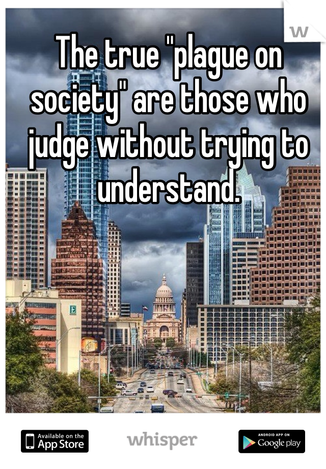 The true "plague on society" are those who judge without trying to understand.