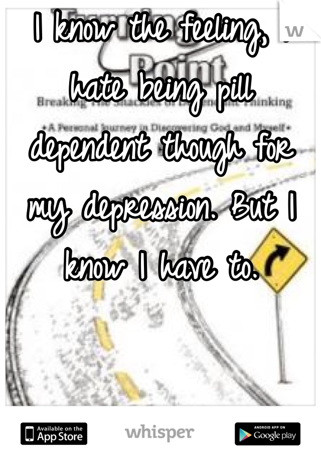 I know the feeling, I hate being pill dependent though for my depression. But I know I have to.
