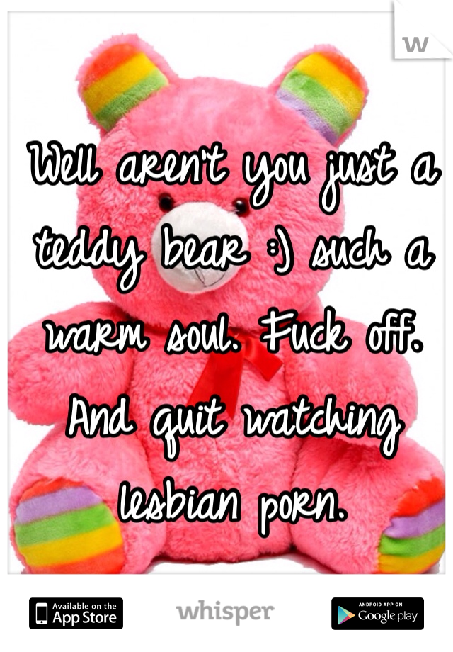Well aren't you just a teddy bear :) such a warm soul. Fuck off. And quit watching lesbian porn.