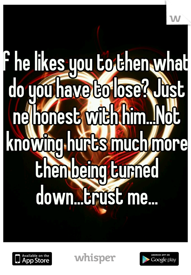 If he likes you to then what do you have to lose? Just ne honest with him...Not knowing hurts much more then being turned down...trust me...