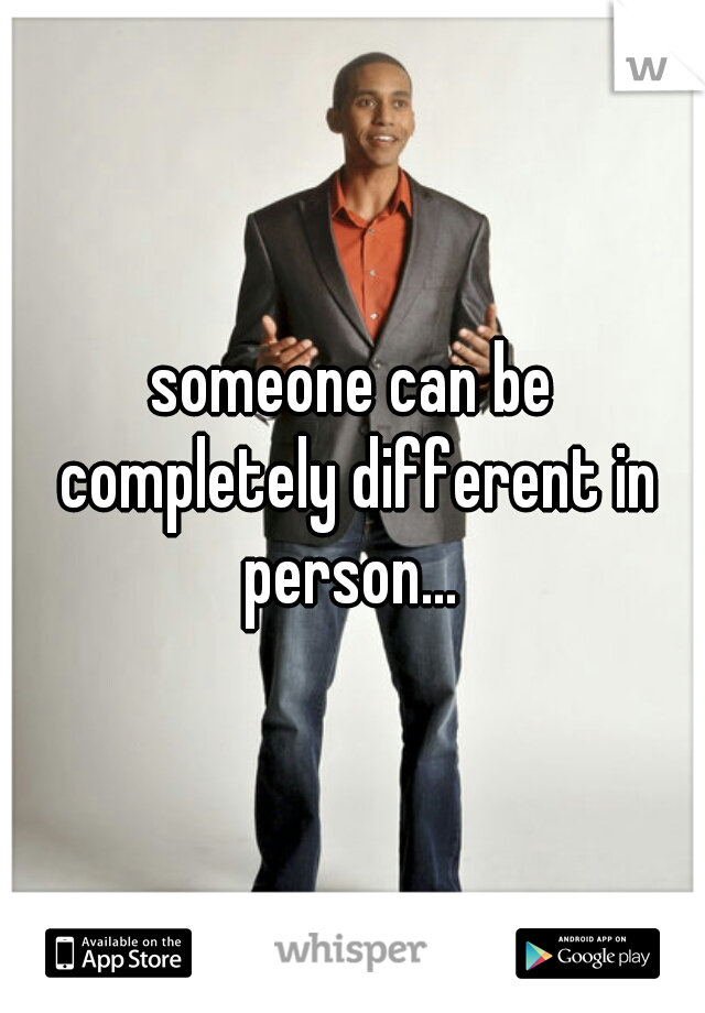 someone can be completely different in person... 