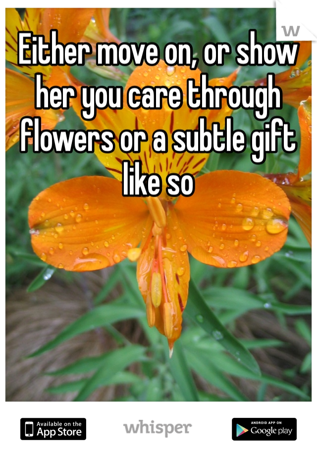 Either move on, or show her you care through flowers or a subtle gift like so