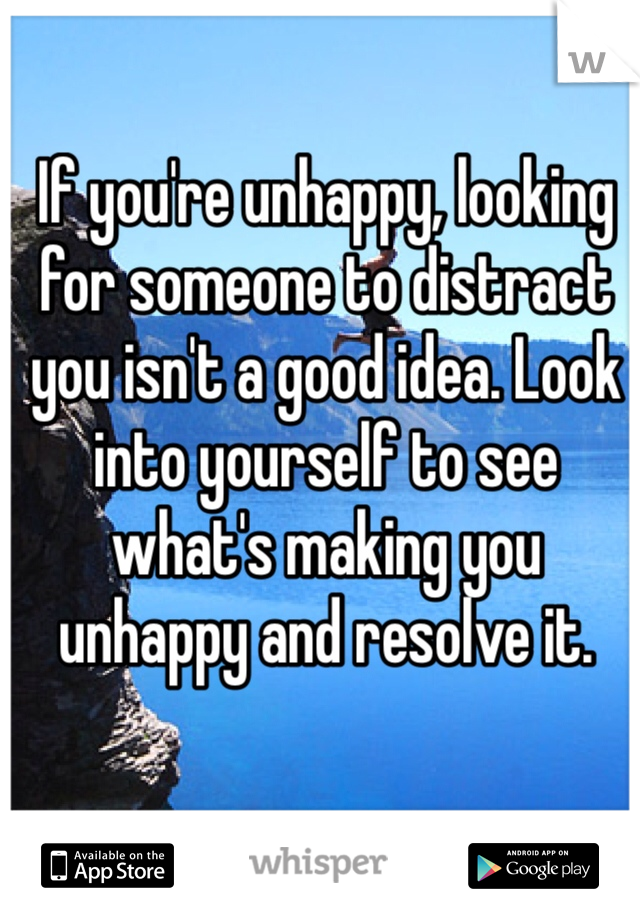 If you're unhappy, looking for someone to distract you isn't a good idea. Look into yourself to see what's making you unhappy and resolve it.