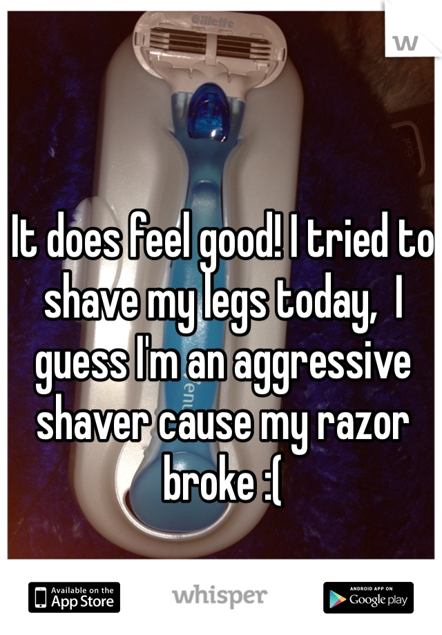 It does feel good! I tried to shave my legs today,  I guess I'm an aggressive  shaver cause my razor broke :( 
