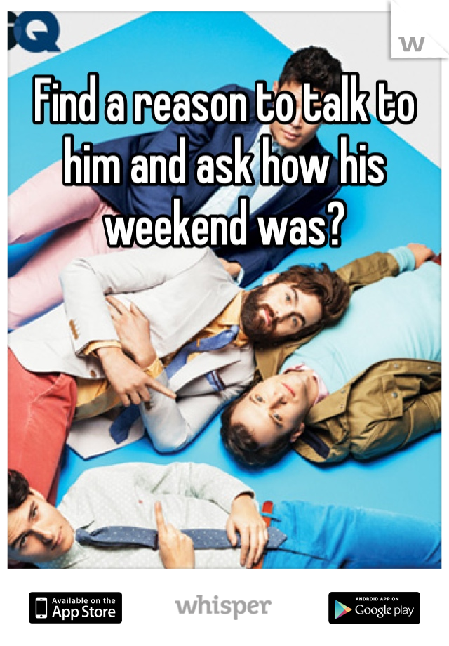 Find a reason to talk to him and ask how his weekend was?