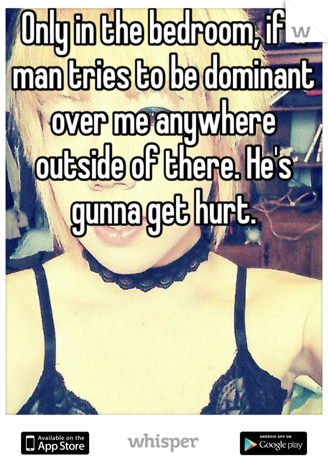 Only in the bedroom, if a man tries to be dominant over me anywhere outside of there. He's gunna get hurt. 