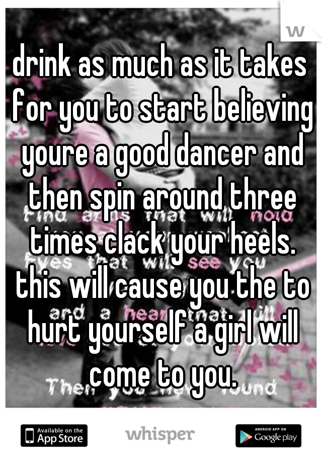 drink as much as it takes for you to start believing youre a good dancer and then spin around three times clack your heels. this will cause you the to hurt yourself a girl will come to you.