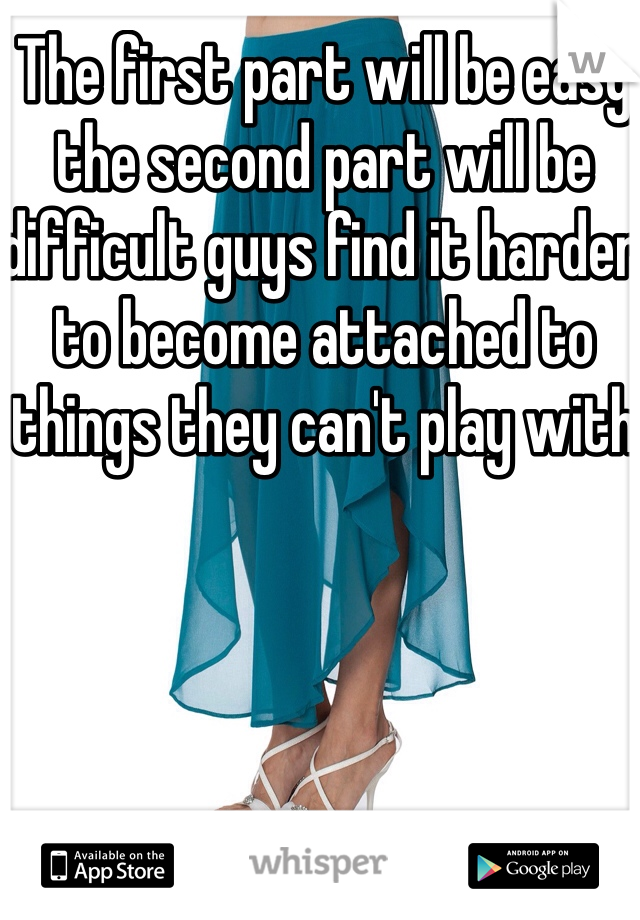 The first part will be easy the second part will be difficult guys find it harder to become attached to things they can't play with 