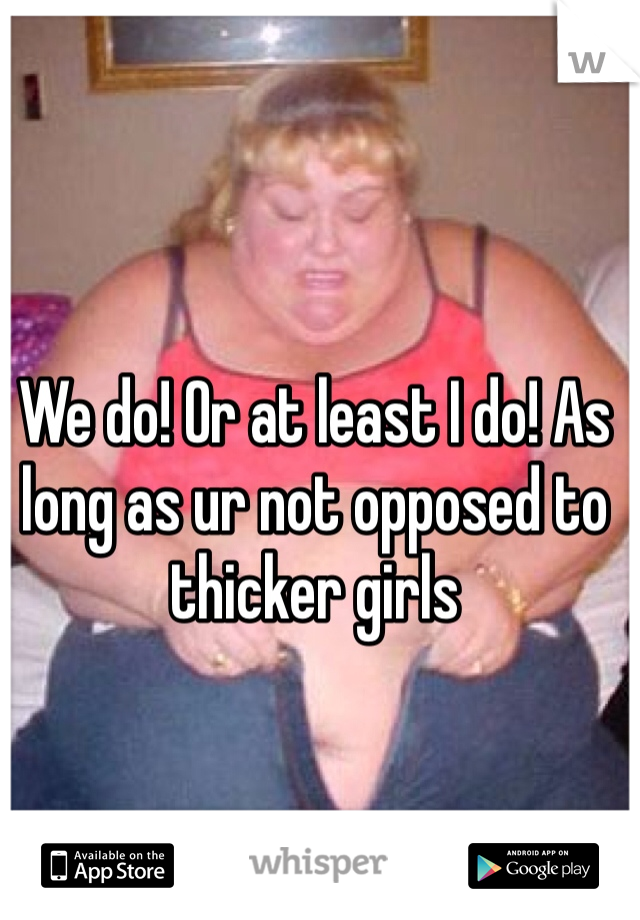We do! Or at least I do! As long as ur not opposed to thicker girls 