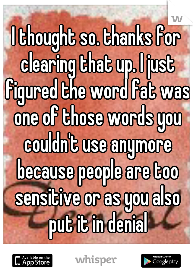 I thought so. thanks for clearing that up. I just figured the word fat was one of those words you couldn't use anymore because people are too sensitive or as you also put it in denial