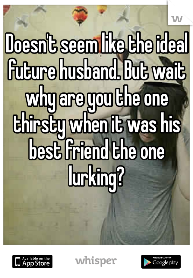 Doesn't seem like the ideal future husband. But wait why are you the one thirsty when it was his best friend the one lurking?