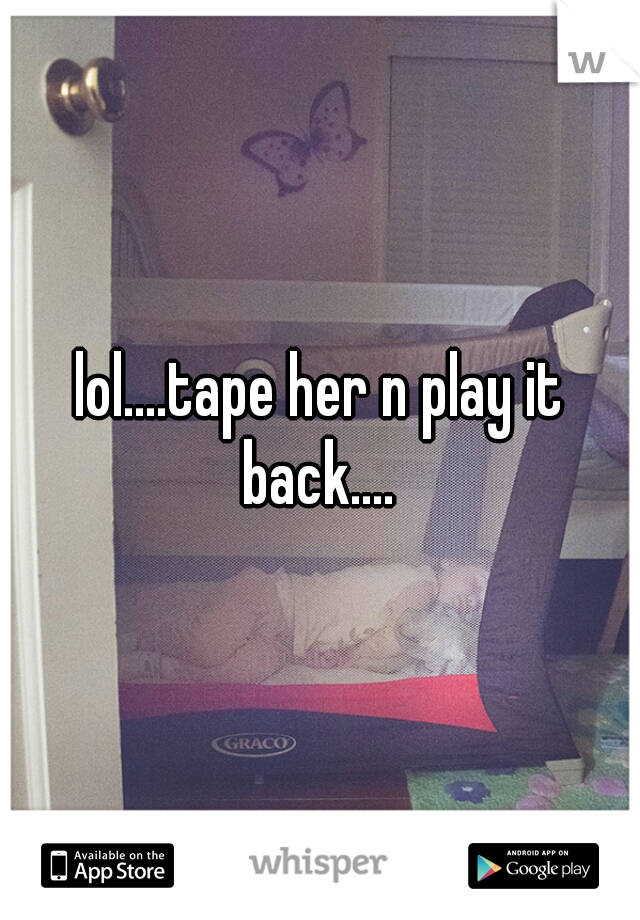 lol....tape her n play it back.... 