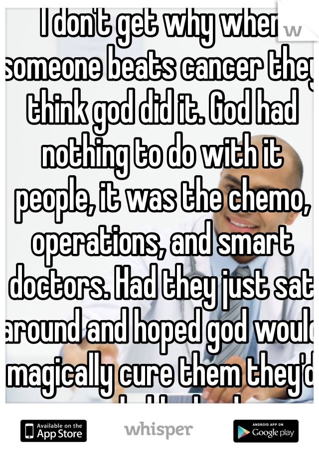 I don't get why when someone beats cancer they think god did it. God had nothing to do with it people, it was the chemo, operations, and smart doctors. Had they just sat around and hoped god would magically cure them they'd probably dead. 