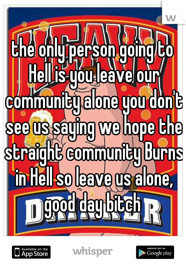 the only person going to Hell is you leave our community alone you don't see us saying we hope the straight community Burns in Hell so leave us alone, good day bitch 
