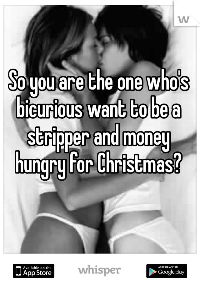 So you are the one who's bicurious want to be a stripper and money hungry for Christmas? 