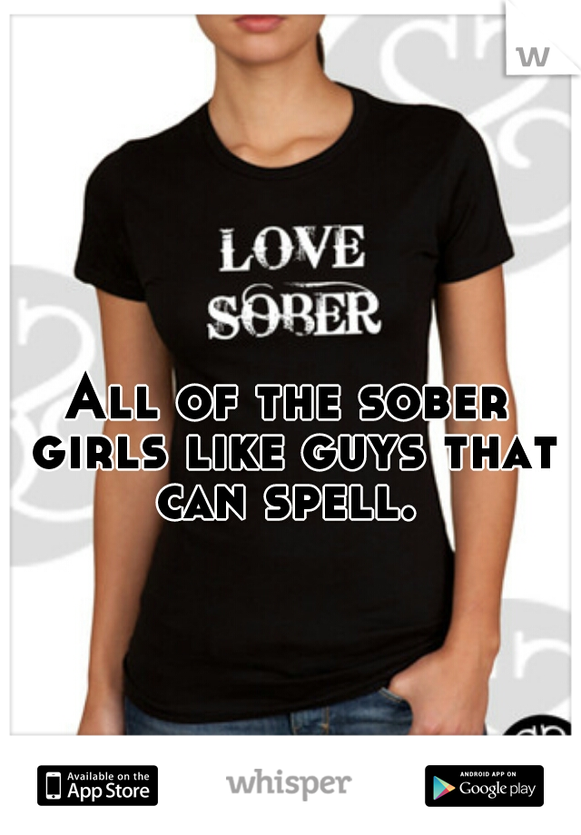 All of the sober girls like guys that can spell. 