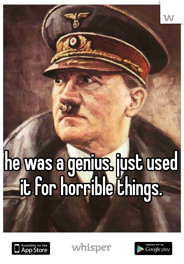 he was a genius. just used it for horrible things. 