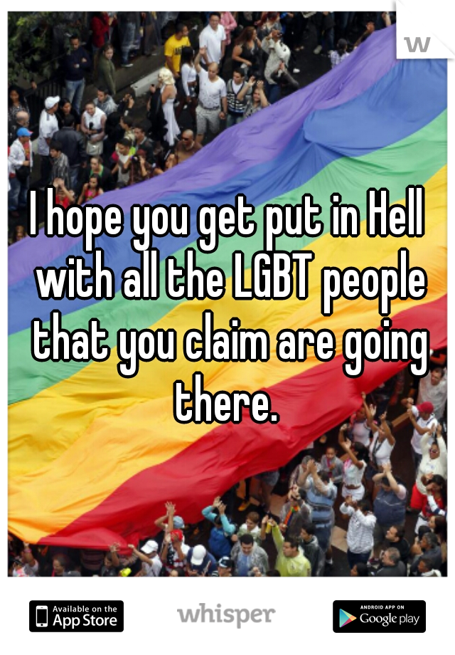 I hope you get put in Hell with all the LGBT people that you claim are going there. 