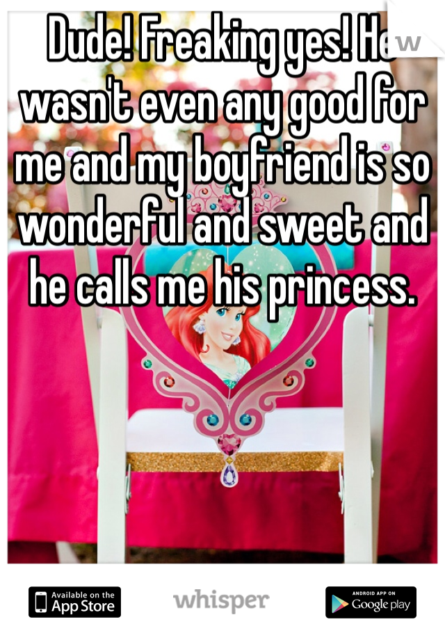 Dude! Freaking yes! He wasn't even any good for me and my boyfriend is so wonderful and sweet and he calls me his princess. 