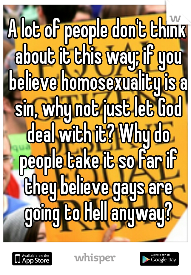 A lot of people don't think about it this way; if you believe homosexuality is a sin, why not just let God deal with it? Why do people take it so far if they believe gays are going to Hell anyway?