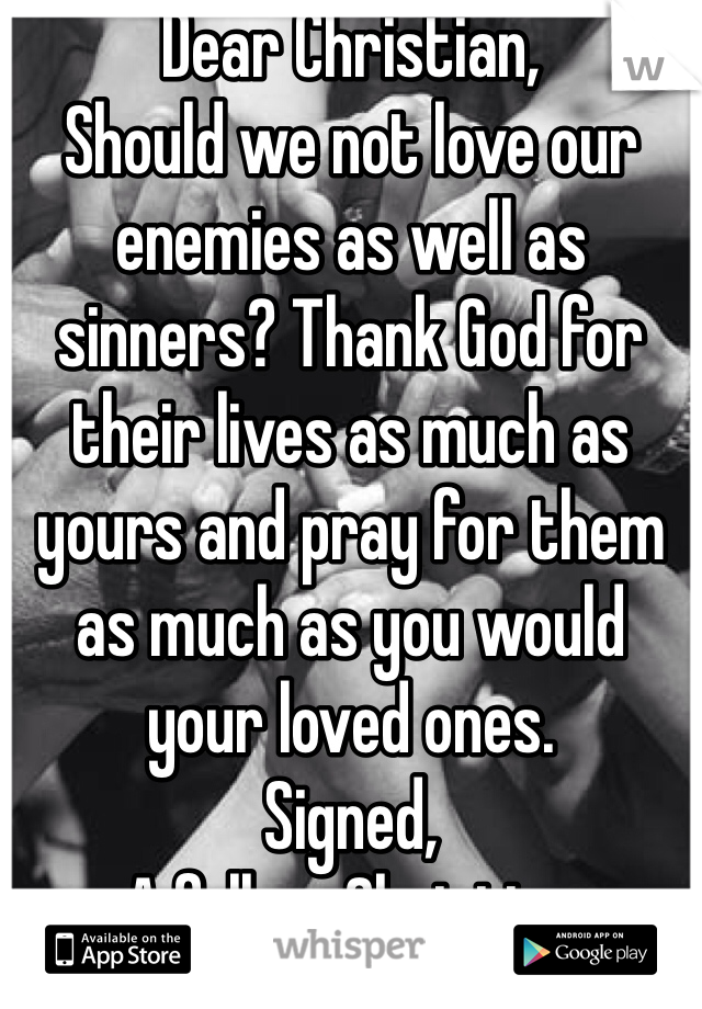Dear Christian,
Should we not love our enemies as well as sinners? Thank God for their lives as much as yours and pray for them as much as you would your loved ones.
Signed,
A fellow Christian