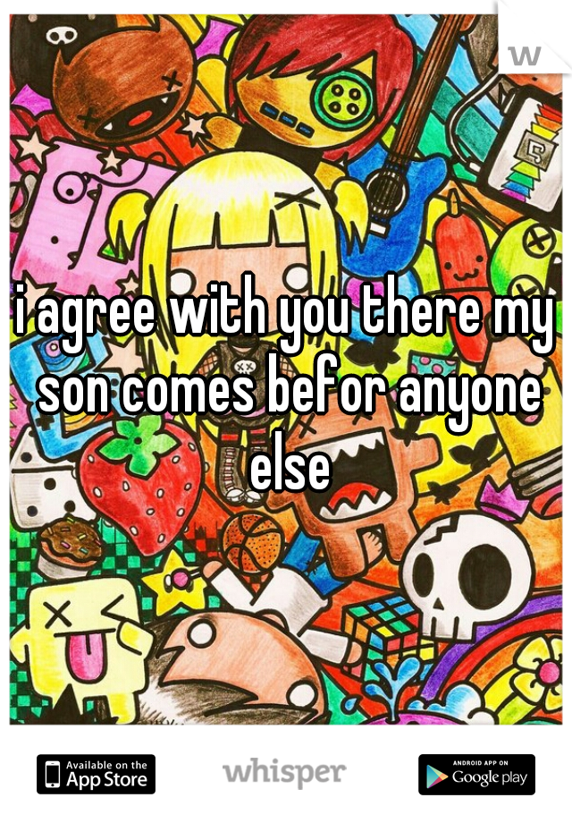 i agree with you there my son comes befor anyone else